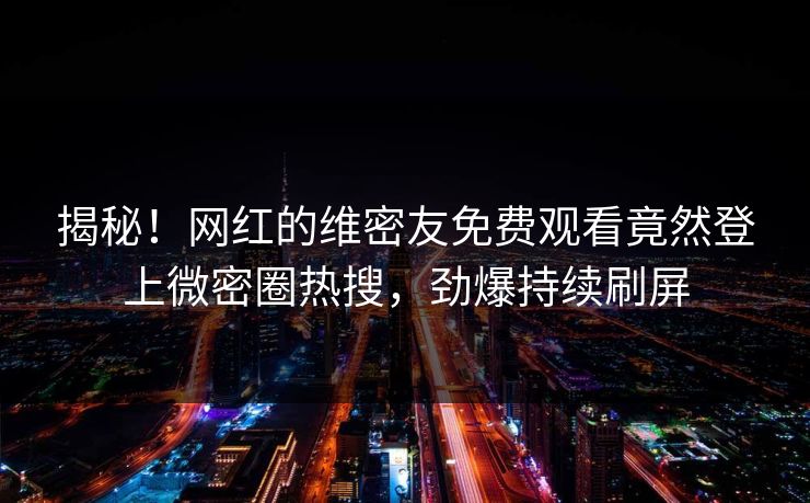 揭秘！网红的维密友免费观看竟然登上微密圈热搜，劲爆持续刷屏