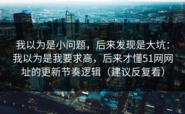 我以为是小问题,后来发现是大坑:我以为是我要求高,后来才懂51网网址的更新节奏逻辑(建议反复看) 我以为是小问题,后来发现是大坑:我以为是我要求高,后来才懂51网网址的更新节奏逻辑(建议反复看)