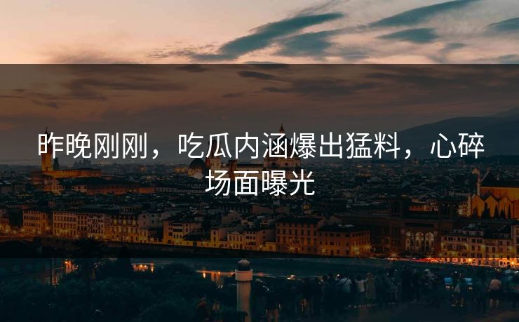 昨晚刚刚，吃瓜内涵爆出猛料，心碎场面曝光