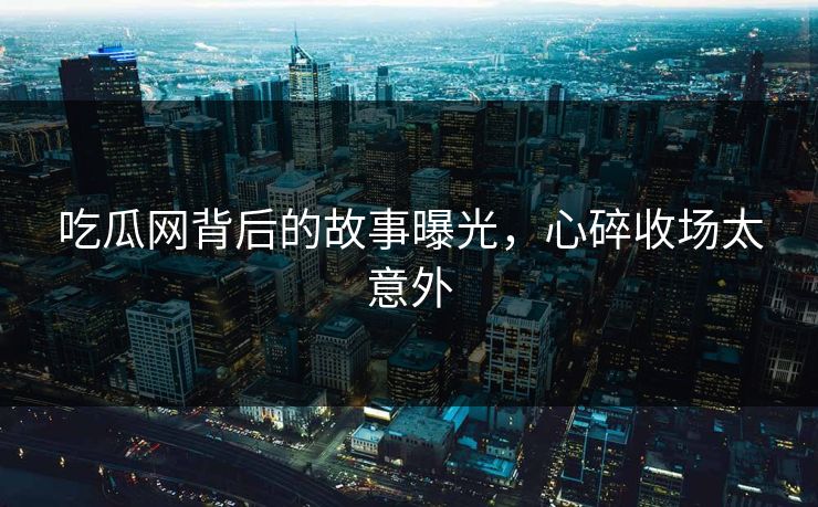 吃瓜网背后的故事曝光，心碎收场太意外
