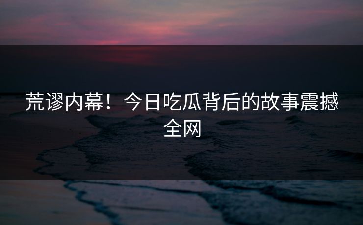 荒谬内幕！今日吃瓜背后的故事震撼全网
