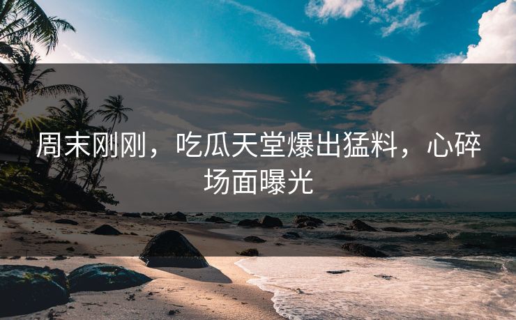 周末刚刚，吃瓜天堂爆出猛料，心碎场面曝光