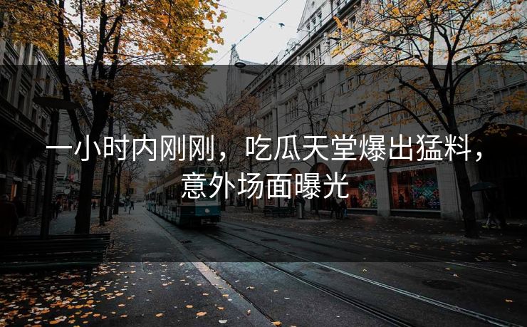 一小时内刚刚，吃瓜天堂爆出猛料，意外场面曝光