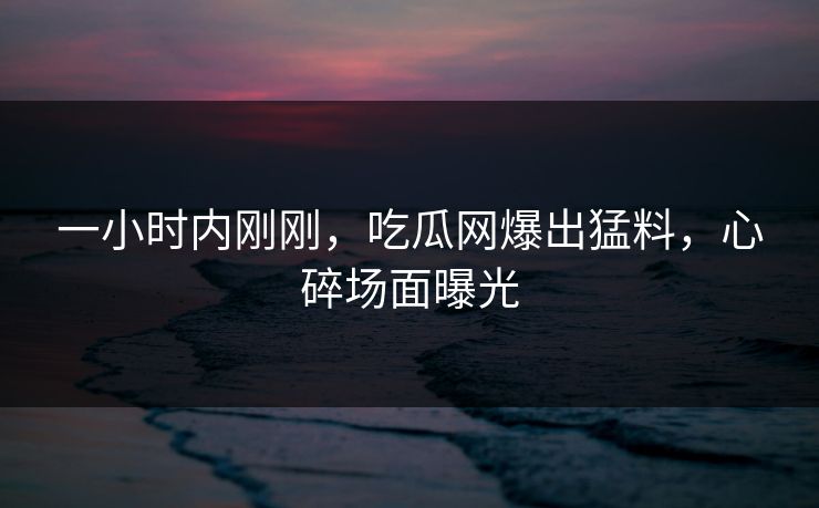 一小时内刚刚，吃瓜网爆出猛料，心碎场面曝光