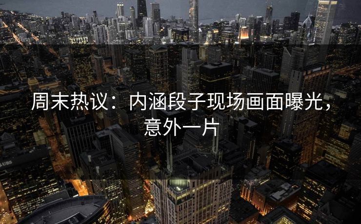 周末热议：内涵段子现场画面曝光，意外一片