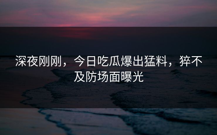 深夜刚刚，今日吃瓜爆出猛料，猝不及防场面曝光