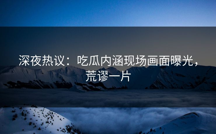 深夜热议：吃瓜内涵现场画面曝光，荒谬一片