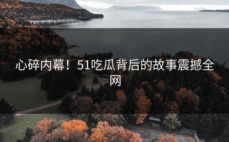 心碎内幕！51吃瓜背后的故事震撼全网