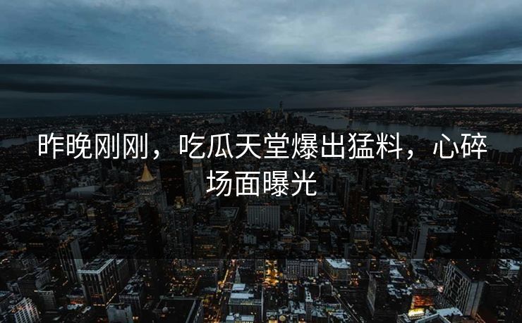 昨晚刚刚，吃瓜天堂爆出猛料，心碎场面曝光