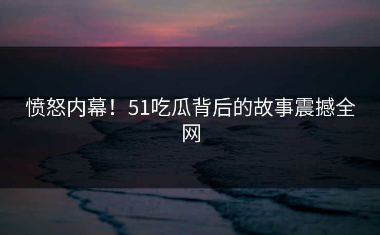 愤怒内幕！51吃瓜背后的故事震撼全网