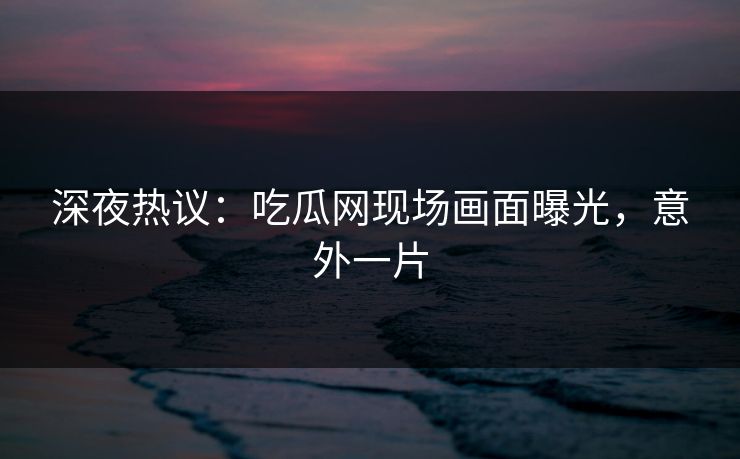 深夜热议：吃瓜网现场画面曝光，意外一片