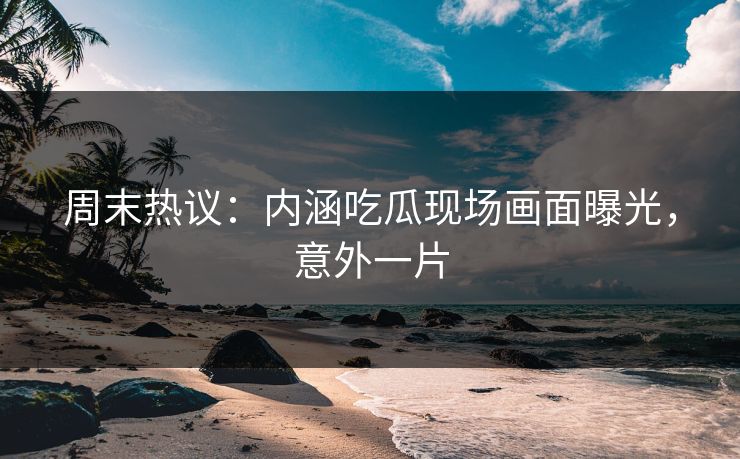 周末热议：内涵吃瓜现场画面曝光，意外一片