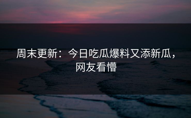 周末更新：今日吃瓜爆料又添新瓜，网友看懵