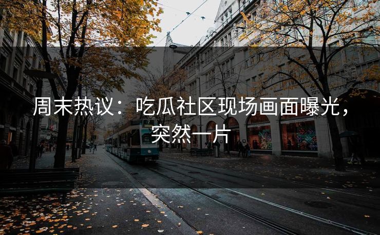 周末热议：吃瓜社区现场画面曝光，突然一片