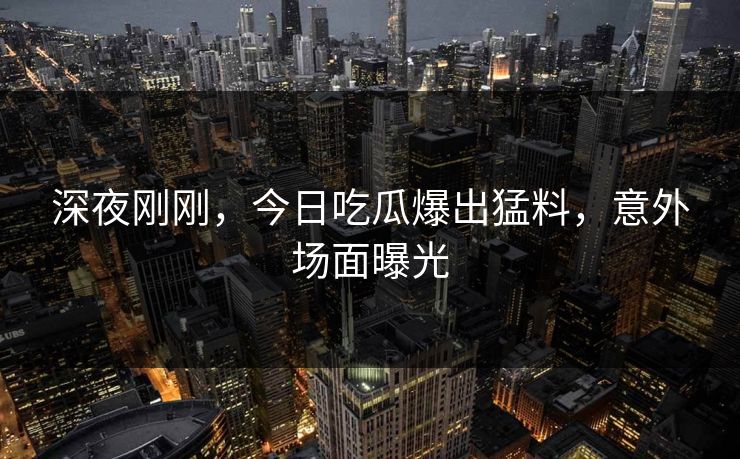 深夜刚刚，今日吃瓜爆出猛料，意外场面曝光