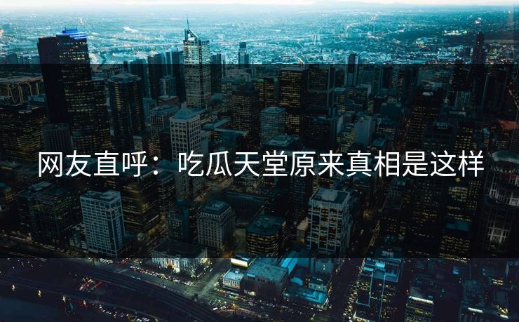 网友直呼：吃瓜天堂原来真相是这样