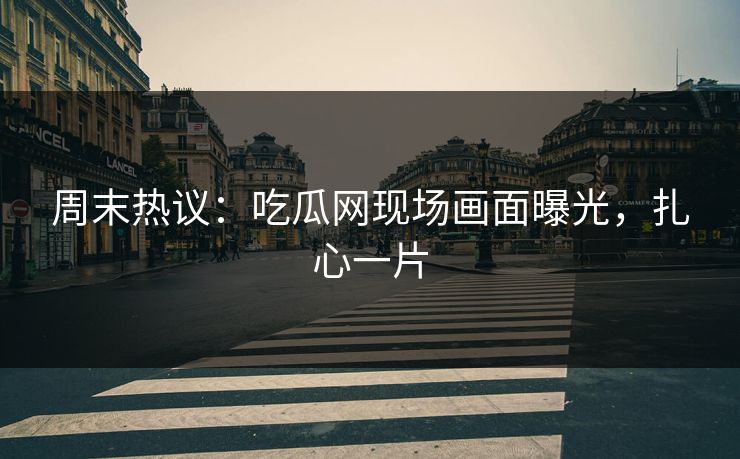 周末热议：吃瓜网现场画面曝光，扎心一片
