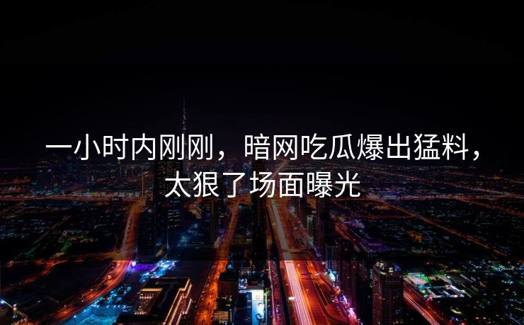 一小时内刚刚，暗网吃瓜爆出猛料，太狠了场面曝光