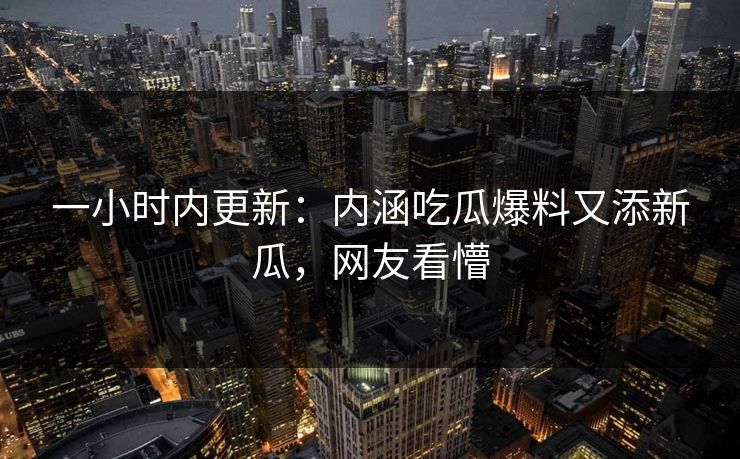 一小时内更新：内涵吃瓜爆料又添新瓜，网友看懵