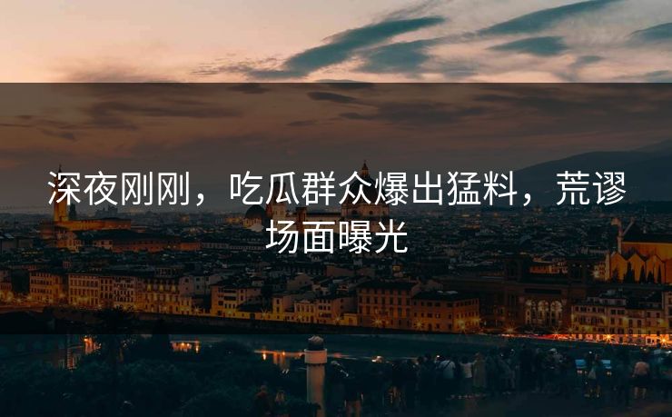 深夜刚刚，吃瓜群众爆出猛料，荒谬场面曝光