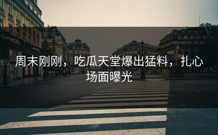 周末刚刚，吃瓜天堂爆出猛料，扎心场面曝光