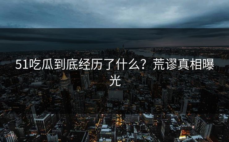 51吃瓜到底经历了什么？荒谬真相曝光