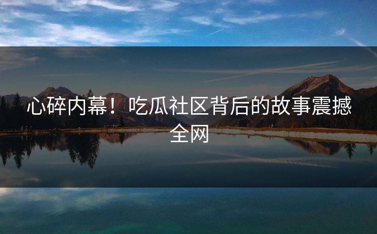 心碎内幕！吃瓜社区背后的故事震撼全网