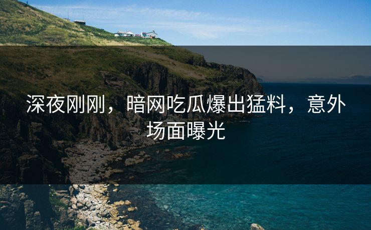 深夜刚刚，暗网吃瓜爆出猛料，意外场面曝光