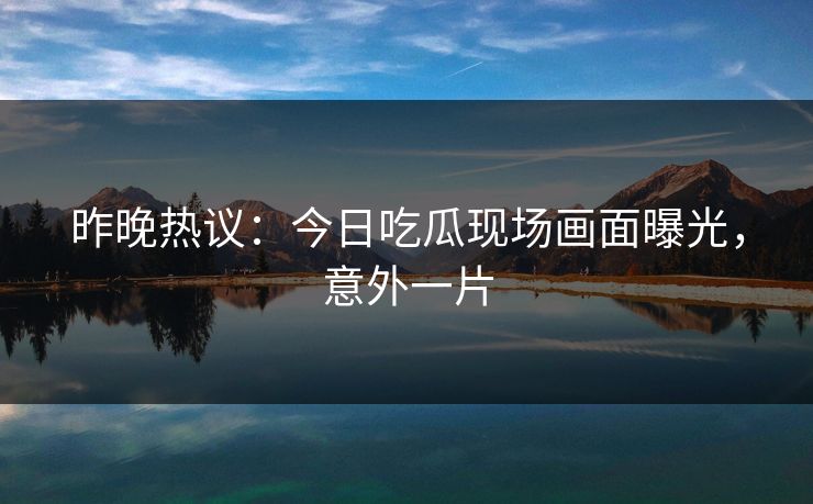 昨晚热议：今日吃瓜现场画面曝光，意外一片
