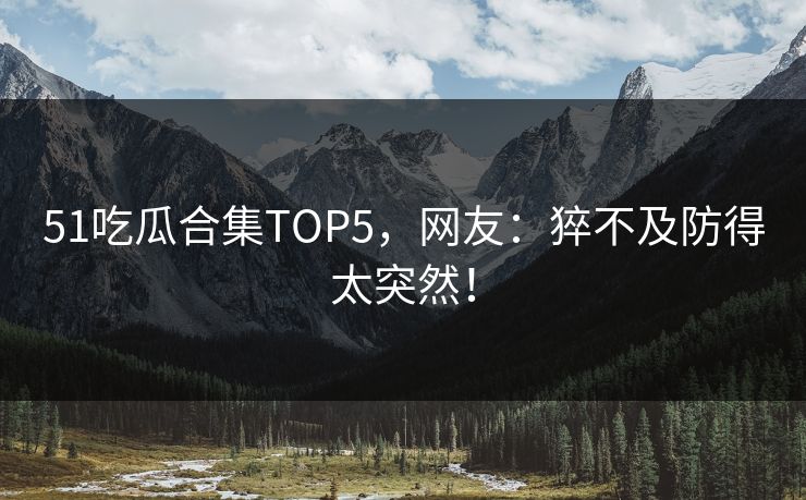 51吃瓜合集TOP5，网友：猝不及防得太突然！