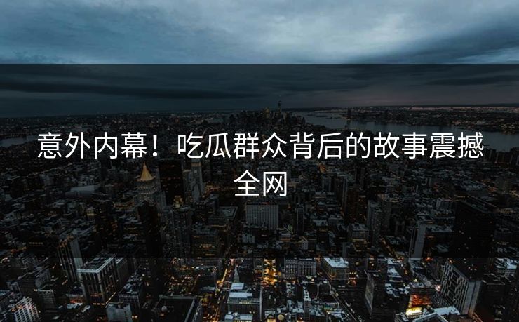 意外内幕！吃瓜群众背后的故事震撼全网