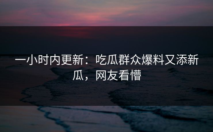一小时内更新：吃瓜群众爆料又添新瓜，网友看懵