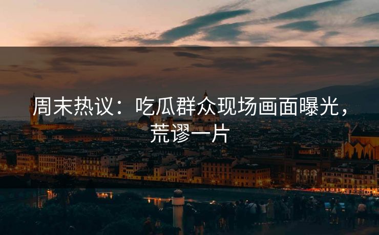 周末热议：吃瓜群众现场画面曝光，荒谬一片