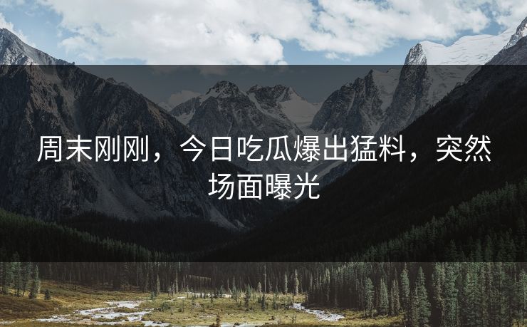 周末刚刚，今日吃瓜爆出猛料，突然场面曝光