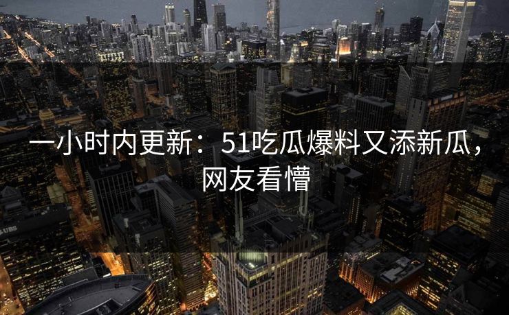 一小时内更新：51吃瓜爆料又添新瓜，网友看懵