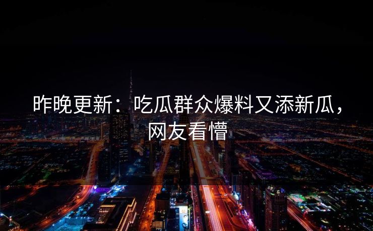 昨晚更新：吃瓜群众爆料又添新瓜，网友看懵