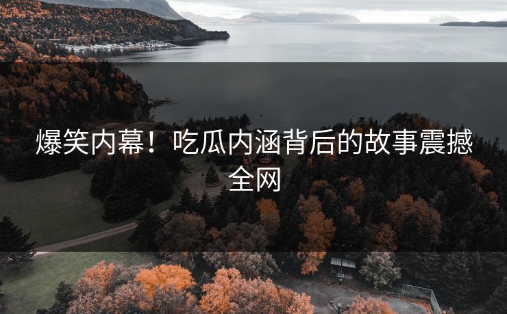 爆笑内幕！吃瓜内涵背后的故事震撼全网