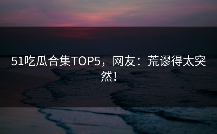 51吃瓜合集TOP5，网友：荒谬得太突然！