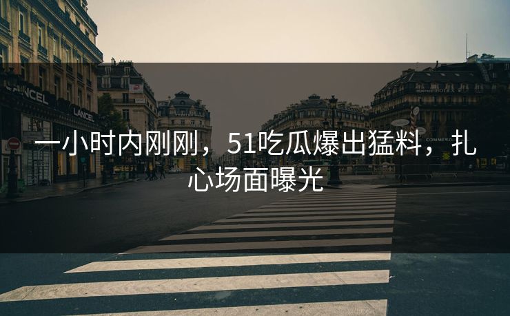 一小时内刚刚，51吃瓜爆出猛料，扎心场面曝光