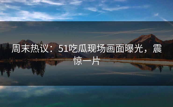 周末热议：51吃瓜现场画面曝光，震惊一片