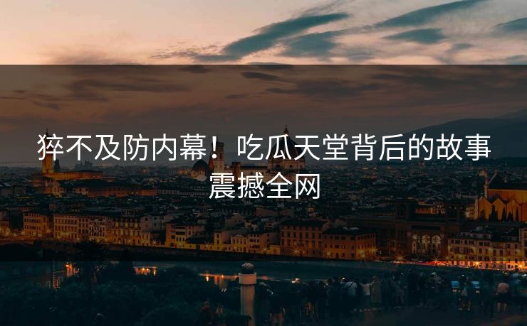 猝不及防内幕！吃瓜天堂背后的故事震撼全网