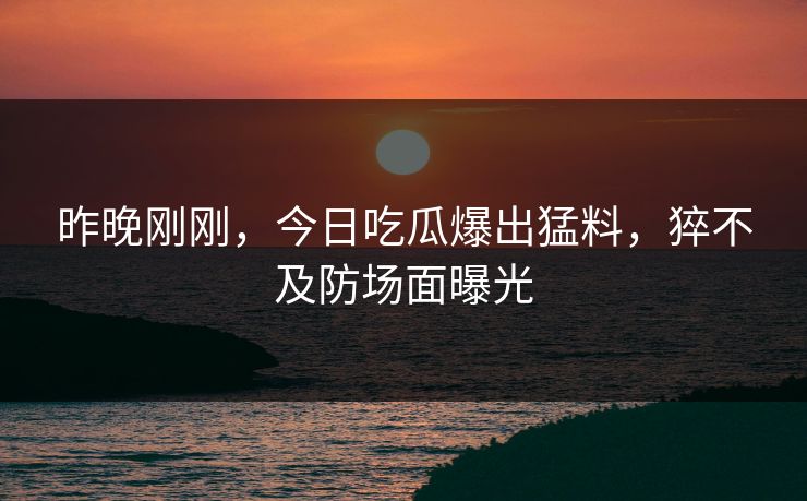 昨晚刚刚，今日吃瓜爆出猛料，猝不及防场面曝光