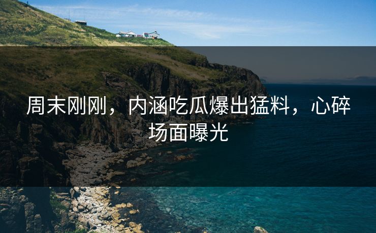 周末刚刚，内涵吃瓜爆出猛料，心碎场面曝光