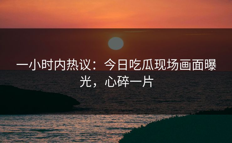 一小时内热议：今日吃瓜现场画面曝光，心碎一片