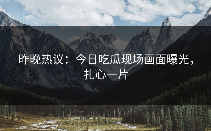 昨晚热议：今日吃瓜现场画面曝光，扎心一片