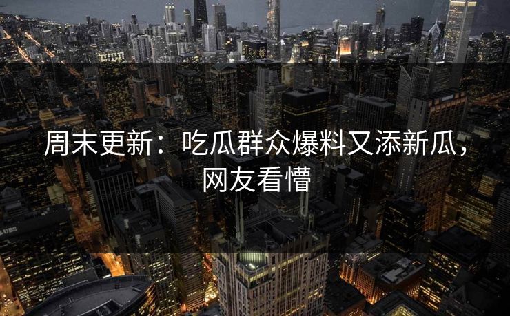 周末更新：吃瓜群众爆料又添新瓜，网友看懵