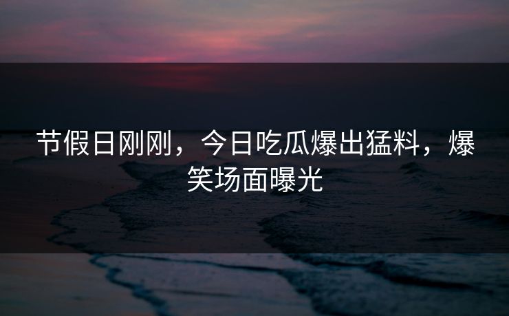 节假日刚刚，今日吃瓜爆出猛料，爆笑场面曝光