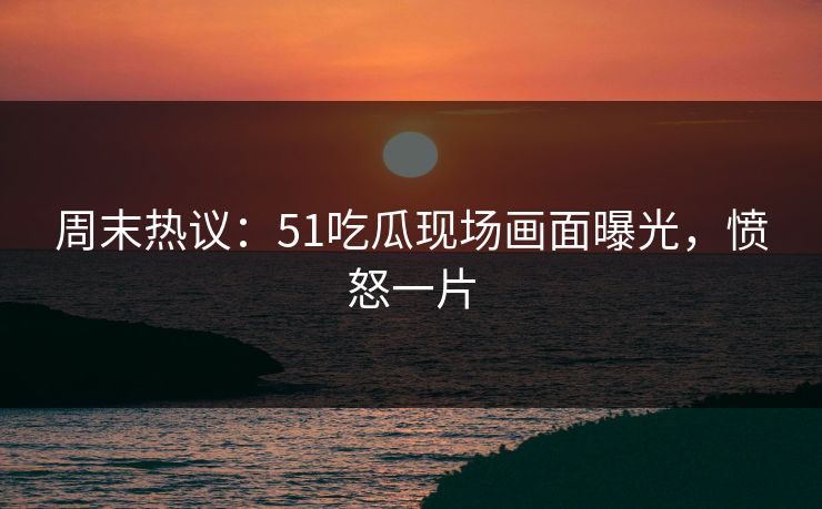 周末热议：51吃瓜现场画面曝光，愤怒一片