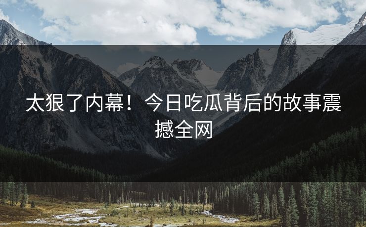 太狠了内幕！今日吃瓜背后的故事震撼全网