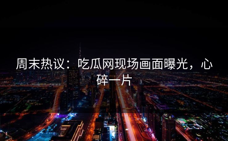 周末热议：吃瓜网现场画面曝光，心碎一片